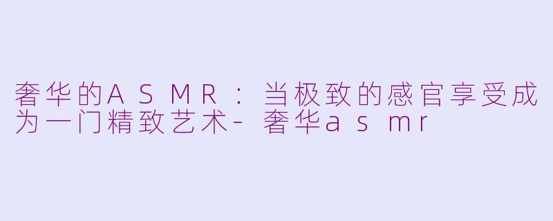 奢华的ASMR:当极致的感官享受成为一门精致艺术-奢华asmr