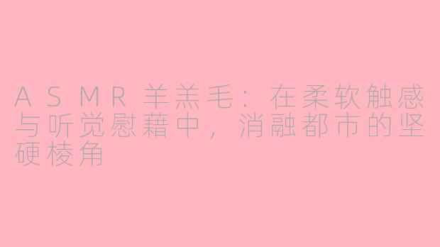 ASMR羊羔毛:在柔软触感与听觉慰藉中,消融都市的坚硬棱角