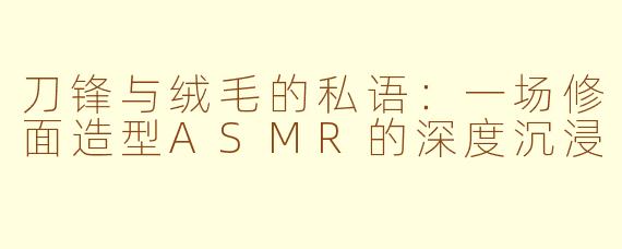 刀锋与绒毛的私语:一场修面造型ASMR的深度沉浸