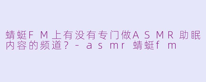 蜻蜓FM上有没有专门做ASMR助眠内容的频道？-asmr蜻蜓fm