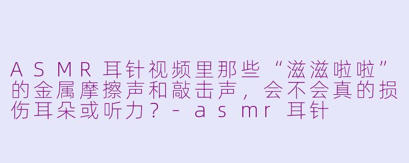 ASMR耳针视频里那些“滋滋啦啦”的金属摩擦声和敲击声,会不会真的损伤耳朵或听力?-asmr耳针