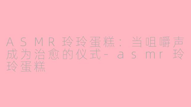 ASMR玲玲蛋糕:当咀嚼声成为治愈的仪式-asmr玲玲蛋糕