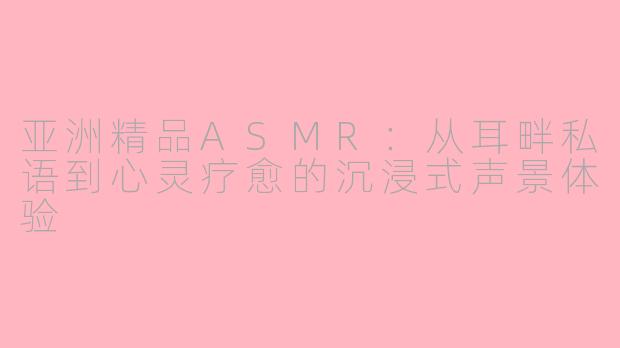 亚洲精品ASMR:从耳畔私语到心灵疗愈的沉浸式声景体验