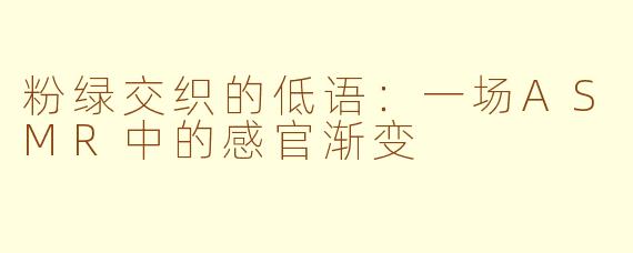 粉绿交织的低语:一场ASMR中的感官渐变