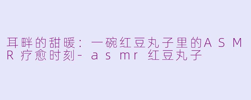 耳畔的甜暖：一碗红豆丸子里的ASMR疗愈时刻-asmr红豆丸子