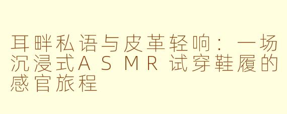 耳畔私语与皮革轻响:一场沉浸式ASMR试穿鞋履的感官旅程