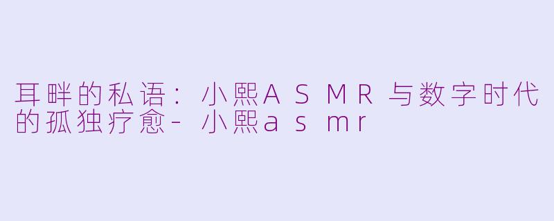 耳畔的私语:小熙ASMR与数字时代的孤独疗愈-小熙asmr