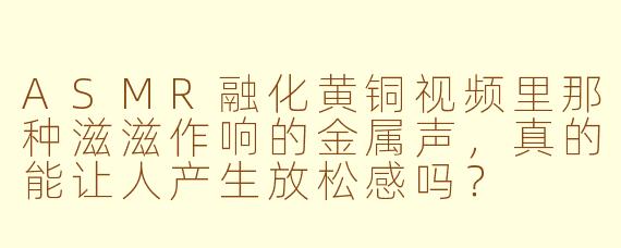 ASMR融化黄铜视频里那种滋滋作响的金属声,真的能让人产生放松感吗?