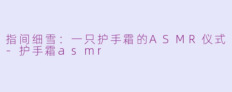指间细雪:一只护手霜的ASMR仪式-护手霜asmr