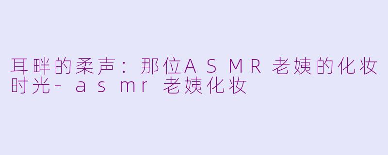耳畔的柔声：那位ASMR老姨的化妆时光-asmr老姨化妆