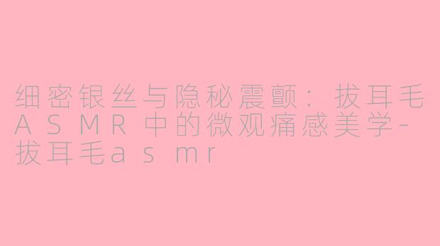 细密银丝与隐秘震颤:拔耳毛ASMR中的微观痛感美学-拔耳毛asmr