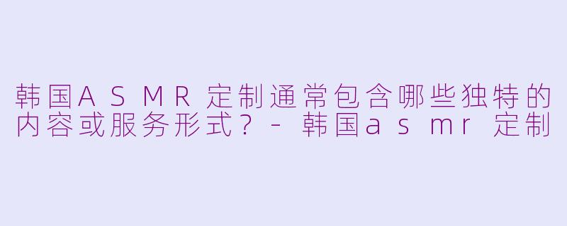 韩国ASMR定制通常包含哪些独特的内容或服务形式?-韩国asmr定制