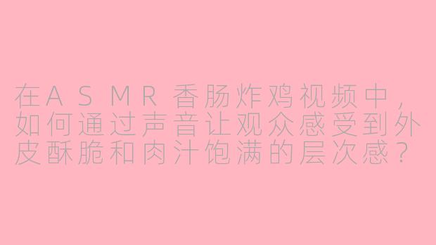 在ASMR香肠炸鸡视频中，如何通过声音让观众感受到外皮酥脆和肉汁饱满的层次感？