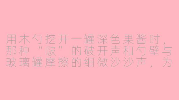 用木勺挖开一罐深色果酱时,那种“啵”的破开声和勺壁与玻璃罐摩擦的细微沙沙声,为什么能让人瞬间放松下来?-木勺果酱asmr
