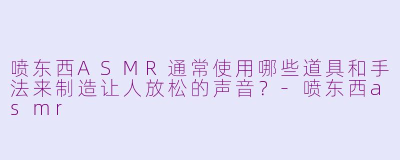 喷东西ASMR通常使用哪些道具和手法来制造让人放松的声音？-喷东西asmr