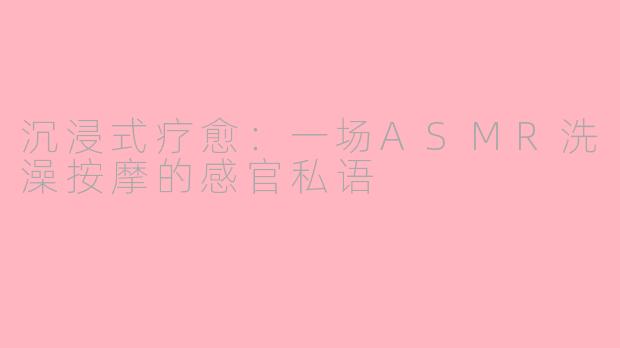 沉浸式疗愈：一场ASMR洗澡按摩的感官私语