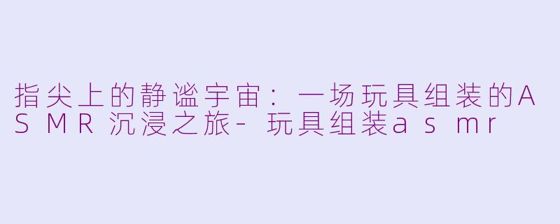 指尖上的静谧宇宙：一场玩具组装的ASMR沉浸之旅-玩具组装asmr