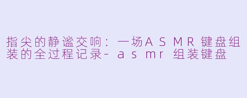 指尖的静谧交响:一场ASMR键盘组装的全过程记录-asmr组装键盘