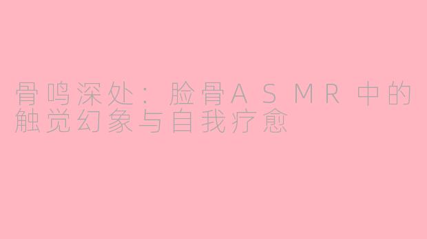 骨鸣深处:脸骨ASMR中的触觉幻象与自我疗愈