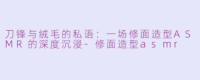 刀锋与绒毛的私语:一场修面造型ASMR的深度沉浸-修面造型asmr