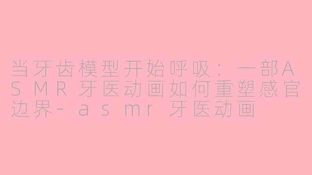当牙齿模型开始呼吸：一部ASMR牙医动画如何重塑感官边界