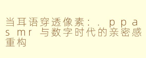 当耳语穿透像素：.ppasmr与数字时代的亲密感重构