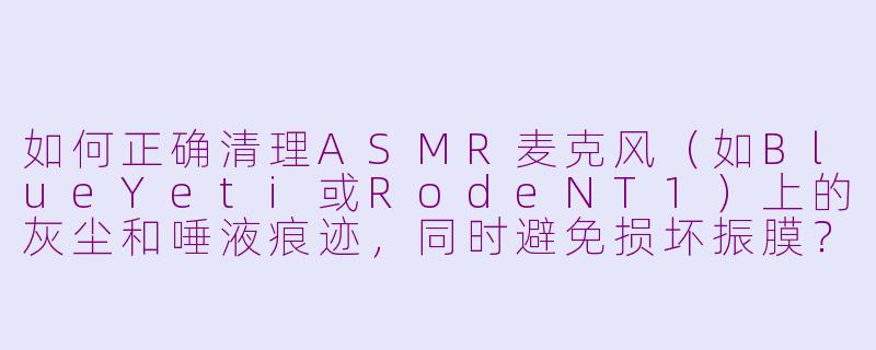 如何正确清理ASMR麦克风（如BlueYeti或RodeNT1）上的灰尘和唾液痕迹，同时避免损坏振膜？-清理asmr机器