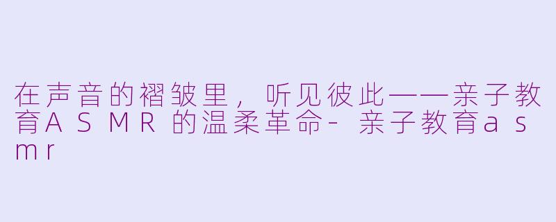 在声音的褶皱里,听见彼此——亲子教育ASMR的温柔革命-亲子教育asmr