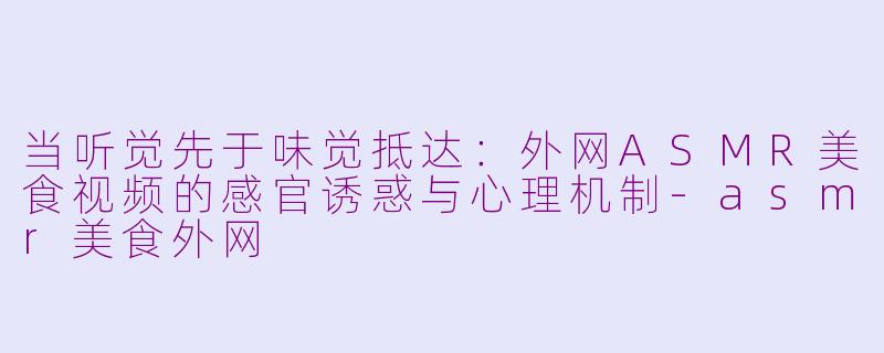 当听觉先于味觉抵达:外网ASMR美食视频的感官诱惑与心理机制-asmr美食外网