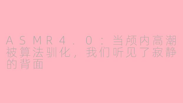 ASMR4.0:当颅内高潮被算法驯化,我们听见了寂静的背面