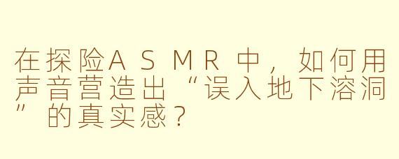 在探险ASMR中,如何用声音营造出“误入地下溶洞”的真实感?