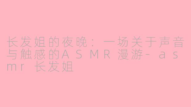 长发姐的夜晚:一场关于声音与触感的ASMR漫游-asmr长发姐
