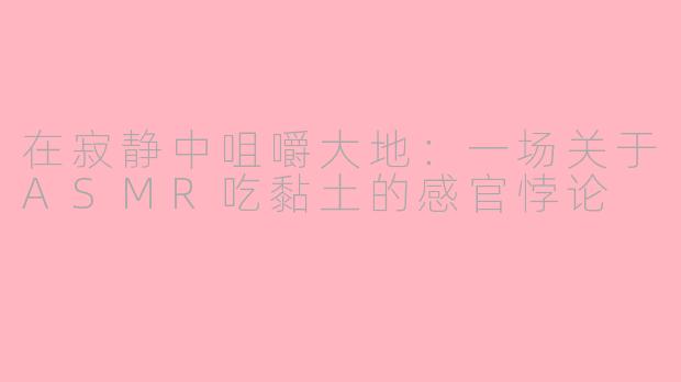 在寂静中咀嚼大地:一场关于ASMR吃黏土的感官悖论