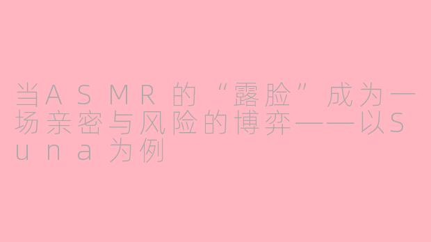 当ASMR的“露脸”成为一场亲密与风险的博弈——以Suna为例