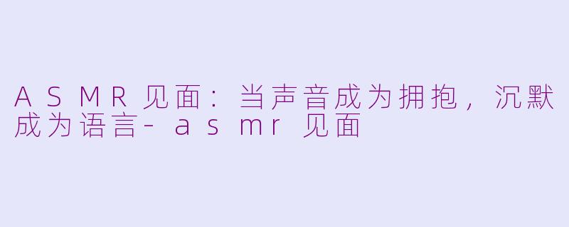ASMR见面:当声音成为拥抱,沉默成为语言-asmr见面