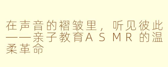 在声音的褶皱里,听见彼此——亲子教育ASMR的温柔革命