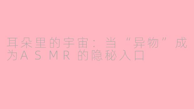 耳朵里的宇宙：当“异物”成为ASMR的隐秘入口
