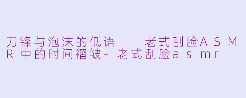 刀锋与泡沫的低语——老式刮脸ASMR中的时间褶皱-老式刮脸asmr