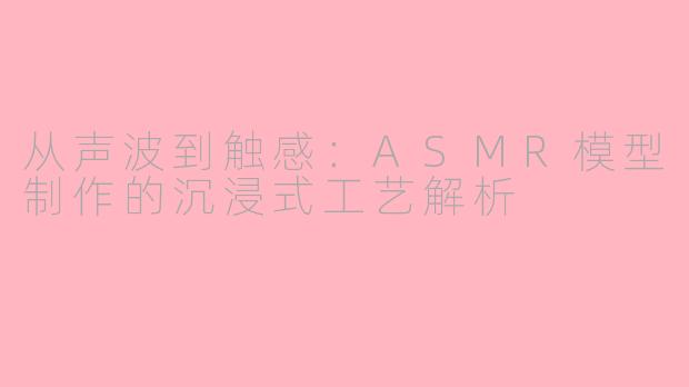 从声波到触感：ASMR模型制作的沉浸式工艺解析