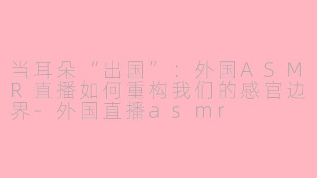 当耳朵“出国”:外国ASMR直播如何重构我们的感官边界-外国直播asmr