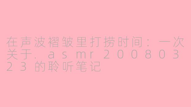 在声波褶皱里打捞时间:一次关于.asmr20080323的聆听笔记