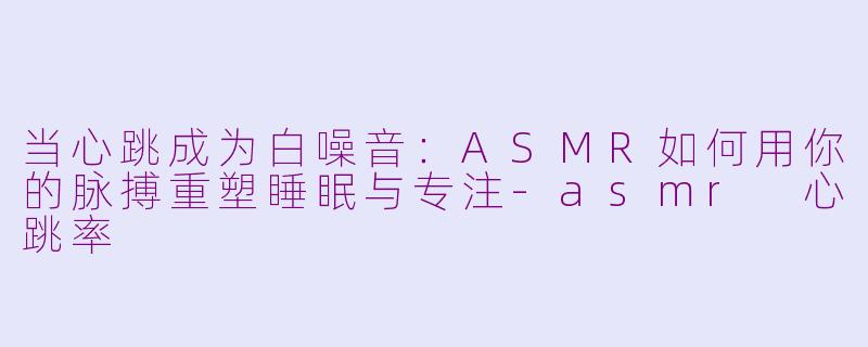 当心跳成为白噪音:ASMR如何用你的脉搏重塑睡眠与专注-asmr 心跳率
