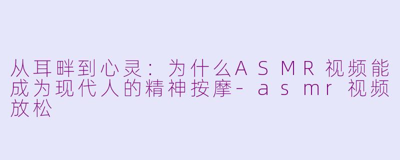 从耳畔到心灵:为什么ASMR视频能成为现代人的精神按摩-asmr视频放松