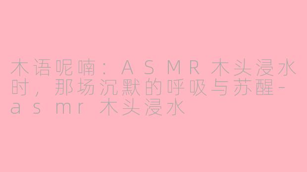 木语呢喃：ASMR木头浸水时，那场沉默的呼吸与苏醒-asmr木头浸水