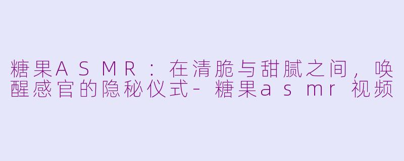 糖果ASMR:在清脆与甜腻之间,唤醒感官的隐秘仪式-糖果asmr视频