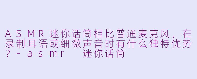 ASMR迷你话筒相比普通麦克风，在录制耳语或细微声音时有什么独特优势？-asmr 迷你话筒