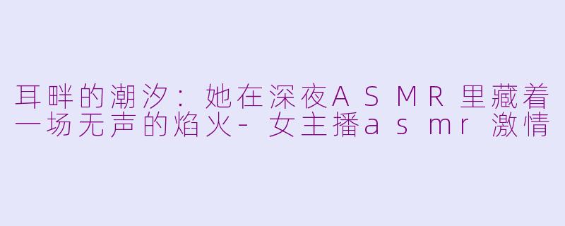 耳畔的潮汐:她在深夜ASMR里藏着一场无声的焰火-女主播asmr激情