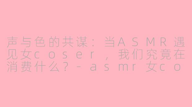 声与色的共谋：当ASMR遇见女coser，我们究竟在消费什么？-asmr女coser