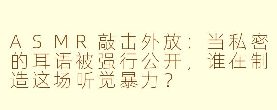 ASMR敲击外放:当私密的耳语被强行公开,谁在制造这场听觉暴力?