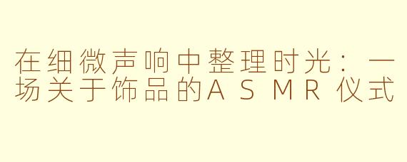 在细微声响中整理时光:一场关于饰品的ASMR仪式
